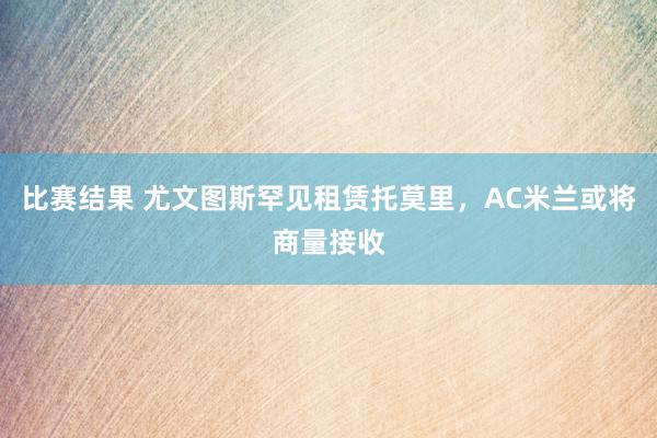 比赛结果 尤文图斯罕见租赁托莫里，AC米兰或将商量接收