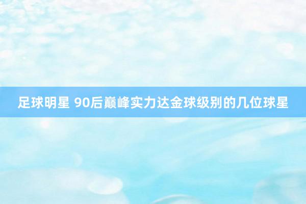 足球明星 90后巅峰实力达金球级别的几位球星