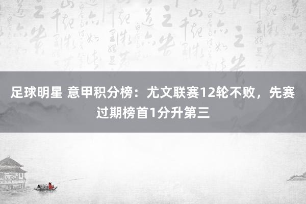 足球明星 意甲积分榜：尤文联赛12轮不败，先赛过期榜首1分升第三