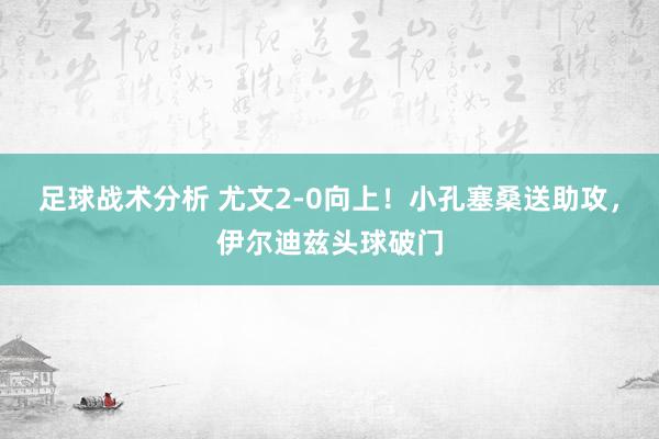 足球战术分析 尤文2-0向上！小孔塞桑送助攻，伊尔迪兹头球破门