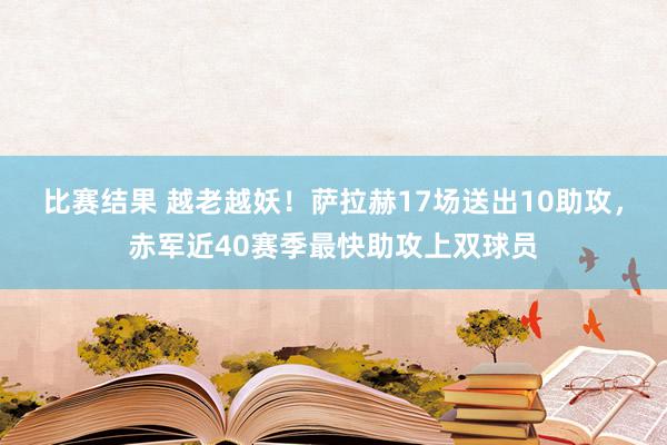 比赛结果 越老越妖！萨拉赫17场送出10助攻，赤军近40赛季最快助攻上双球员