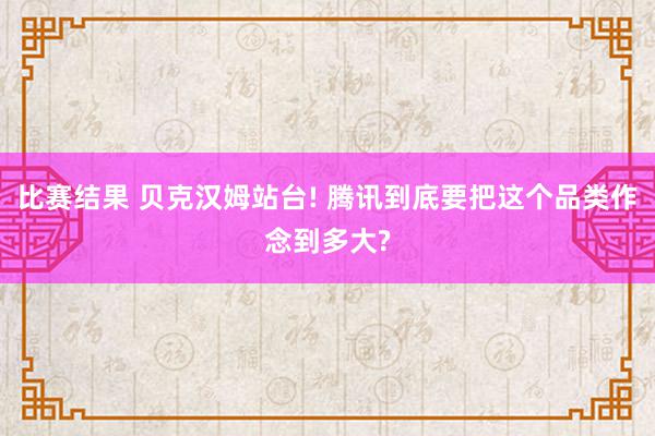 比赛结果 贝克汉姆站台! 腾讯到底要把这个品类作念到多大?