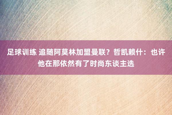 足球训练 追随阿莫林加盟曼联？哲凯赖什：也许他在那依然有了时尚东谈主选