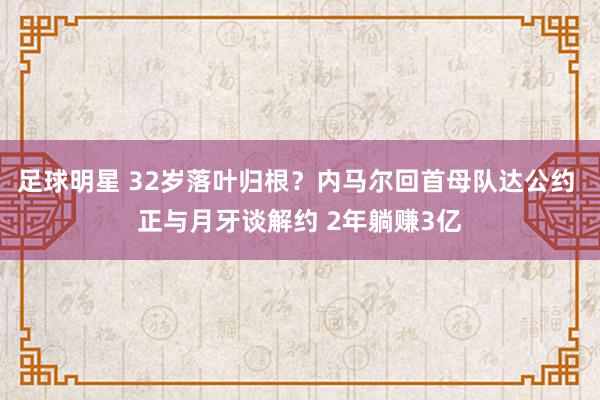 足球明星 32岁落叶归根？内马尔回首母队达公约 正与月牙谈解约 2年躺赚3亿