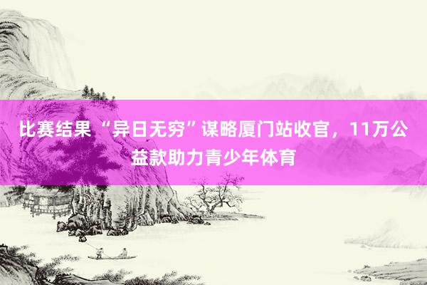 比赛结果 “异日无穷”谋略厦门站收官，11万公益款助力青少年体育