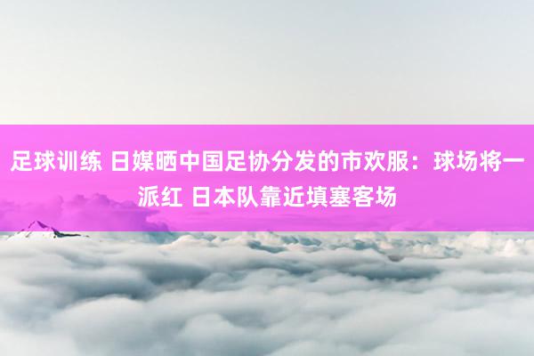 足球训练 日媒晒中国足协分发的市欢服：球场将一派红 日本队靠近填塞客场