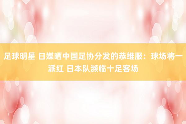 足球明星 日媒晒中国足协分发的恭维服：球场将一派红 日本队濒临十足客场