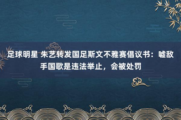 足球明星 朱艺转发国足斯文不雅赛倡议书：嘘敌手国歌是违法举止，会被处罚