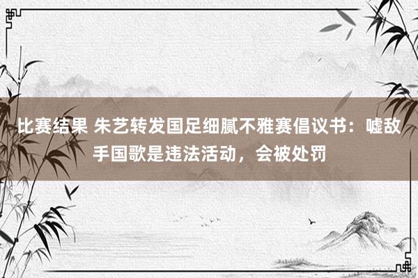 比赛结果 朱艺转发国足细腻不雅赛倡议书：嘘敌手国歌是违法活动，会被处罚