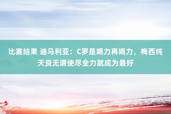 比赛结果 迪马利亚：C罗是竭力再竭力，梅西纯天资无谓使尽全力就成为最好