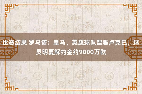 比赛结果 罗马诺：皇马、英超球队温雅卢克巴，球员明夏解约金约9000万欧