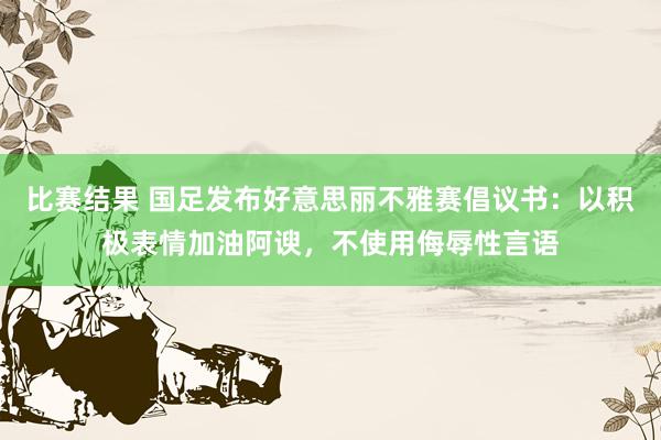 比赛结果 国足发布好意思丽不雅赛倡议书：以积极表情加油阿谀，不使用侮辱性言语