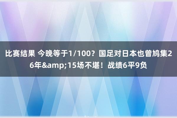 比赛结果 今晚等于1/100？国足对日本也曾鸠集26年&15场不堪！战绩6平9负