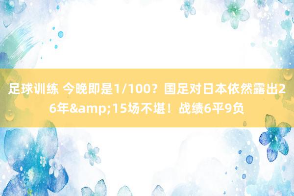 足球训练 今晚即是1/100？国足对日本依然露出26年&15场不堪！战绩6平9负