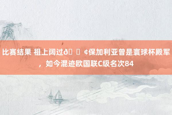 比赛结果 祖上阔过😢保加利亚曾是寰球杯殿军，如今混迹欧国联C级名次84