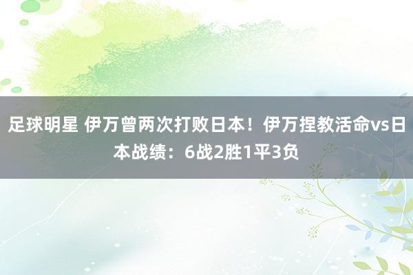 足球明星 伊万曾两次打败日本！伊万捏教活命vs日本战绩：6战2胜1平3负