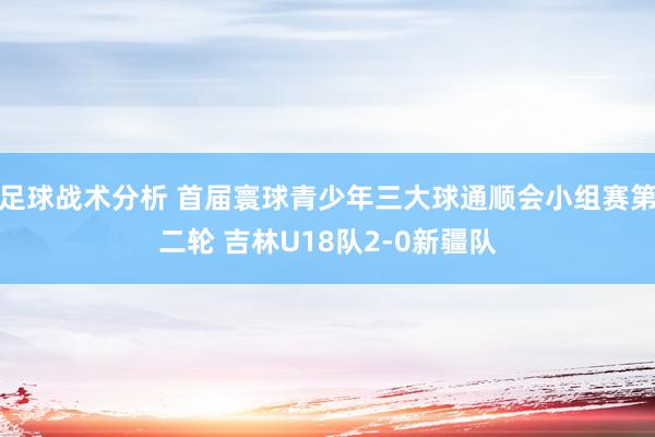 足球战术分析 首届寰球青少年三大球通顺会小组赛第二轮 吉林U18队2-0新疆队