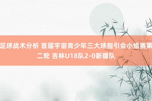 足球战术分析 首届宇宙青少年三大球指引会小组赛第二轮 吉林U18队2-0新疆队