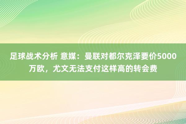 足球战术分析 意媒：曼联对都尔克泽要价5000万欧，尤文无法支付这样高的转会费