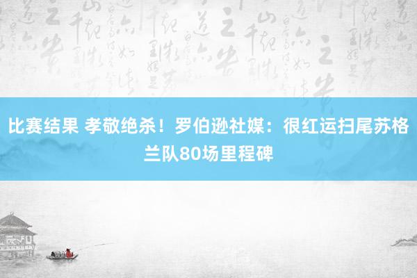 比赛结果 孝敬绝杀！罗伯逊社媒：很红运扫尾苏格兰队80场里程碑