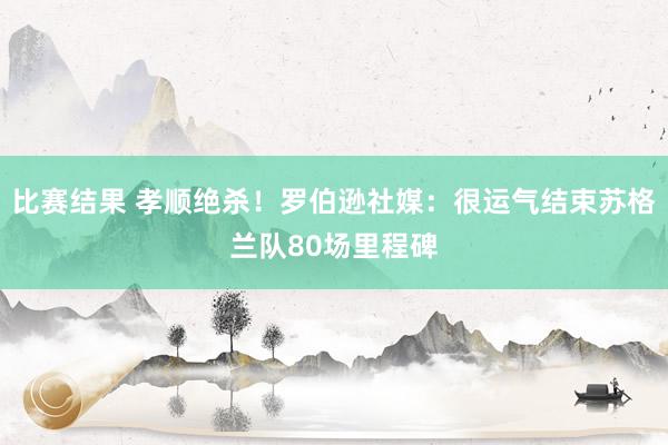 比赛结果 孝顺绝杀！罗伯逊社媒：很运气结束苏格兰队80场里程碑