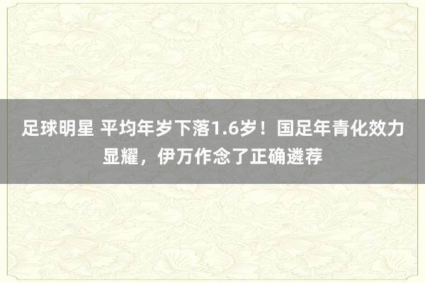 足球明星 平均年岁下落1.6岁！国足年青化效力显耀，伊万作念了正确遴荐