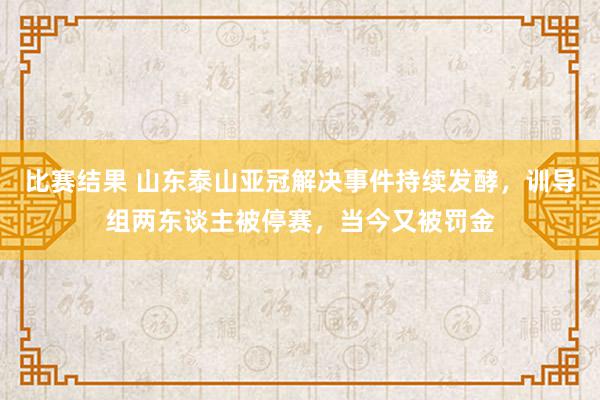 比赛结果 山东泰山亚冠解决事件持续发酵，训导组两东谈主被停赛，当今又被罚金