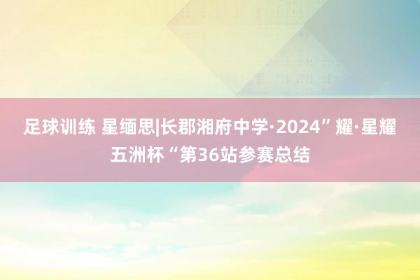 足球训练 星缅思|长郡湘府中学·2024”耀·星耀五洲杯“第36站参赛总结