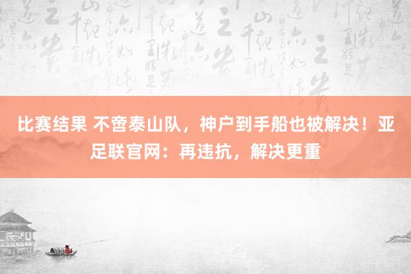 比赛结果 不啻泰山队，神户到手船也被解决！亚足联官网：再违抗，解决更重