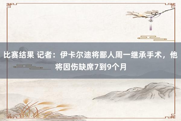 比赛结果 记者：伊卡尔迪将鄙人周一继承手术，他将因伤缺席7到9个月