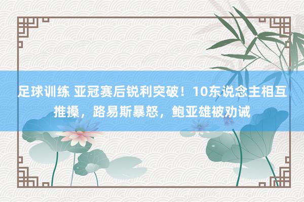 足球训练 亚冠赛后锐利突破！10东说念主相互推搡，路易斯暴怒，鲍亚雄被劝诫