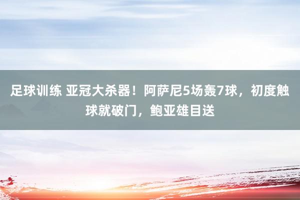 足球训练 亚冠大杀器！阿萨尼5场轰7球，初度触球就破门，鲍亚雄目送