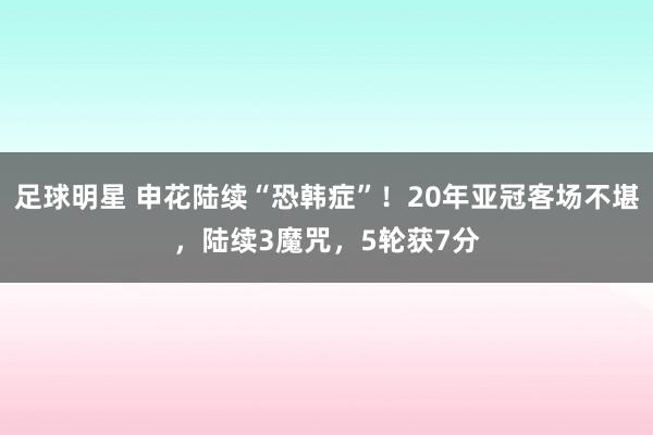 足球明星 申花陆续“恐韩症”！20年亚冠客场不堪，陆续3魔咒，5轮获7分