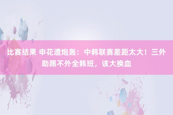 比赛结果 申花遭炮轰：中韩联赛差距太大！三外助踢不外全韩班，该大换血