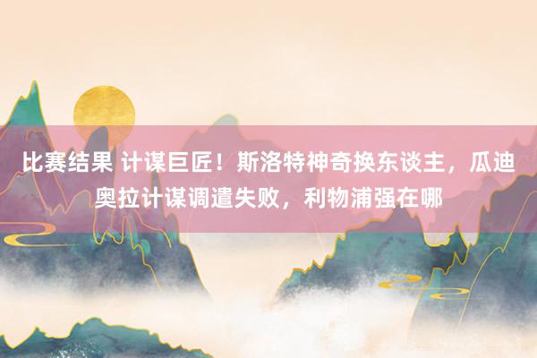 比赛结果 计谋巨匠！斯洛特神奇换东谈主，瓜迪奥拉计谋调遣失败，利物浦强在哪