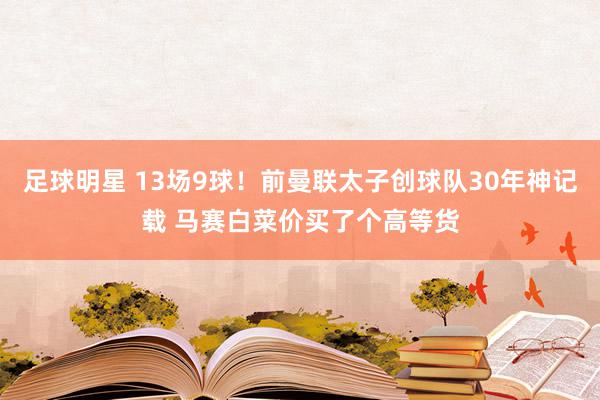 足球明星 13场9球！前曼联太子创球队30年神记载 马赛白菜价买了个高等货