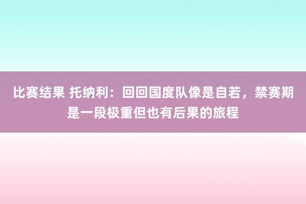 比赛结果 托纳利：回回国度队像是自若，禁赛期是一段极重但也有后果的旅程