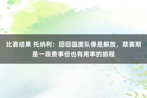 比赛结果 托纳利：回回国度队像是解放，禁赛期是一段费事但也有用率的旅程