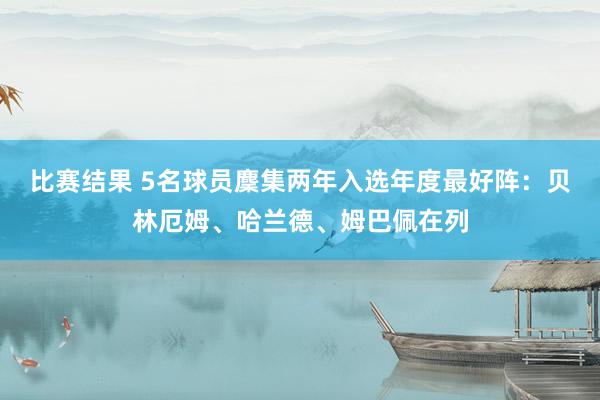 比赛结果 5名球员麇集两年入选年度最好阵：贝林厄姆、哈兰德、姆巴佩在列