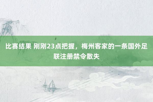 比赛结果 刚刚23点把握，梅州客家的一条国外足联注册禁令散失