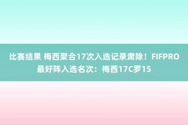 比赛结果 梅西聚合17次入选记录肃除！FIFPRO最好阵入选名次：梅西17C罗15