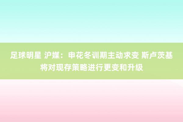 足球明星 沪媒：申花冬训期主动求变 斯卢茨基将对现存策略进行更变和升级