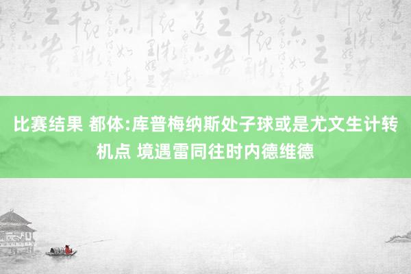 比赛结果 都体:库普梅纳斯处子球或是尤文生计转机点 境遇雷同往时内德维德