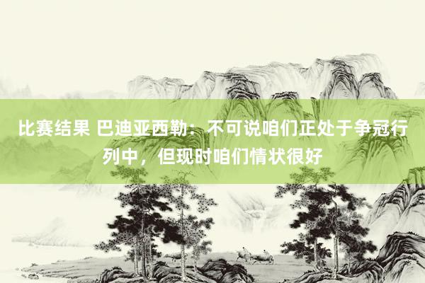 比赛结果 巴迪亚西勒：不可说咱们正处于争冠行列中，但现时咱们情状很好