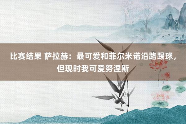 比赛结果 萨拉赫：最可爱和菲尔米诺沿路踢球，但现时我可爱努涅斯