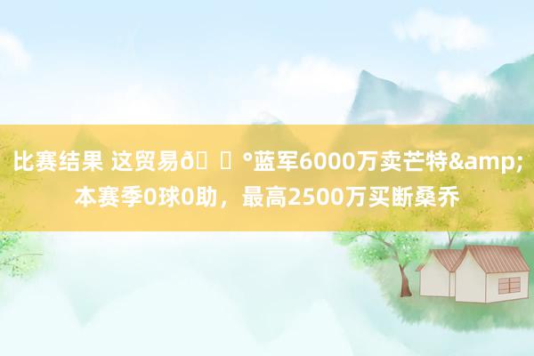 比赛结果 这贸易💰蓝军6000万卖芒特&本赛季0球0助，最高2500万买断桑乔