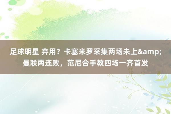 足球明星 弃用？卡塞米罗采集两场未上&曼联两连败，范尼合手教四场一齐首发