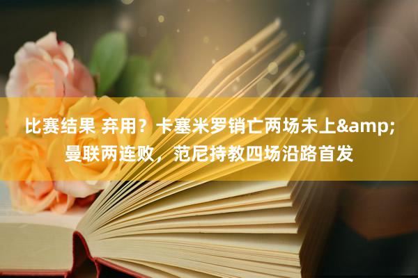 比赛结果 弃用？卡塞米罗销亡两场未上&曼联两连败，范尼持教四场沿路首发