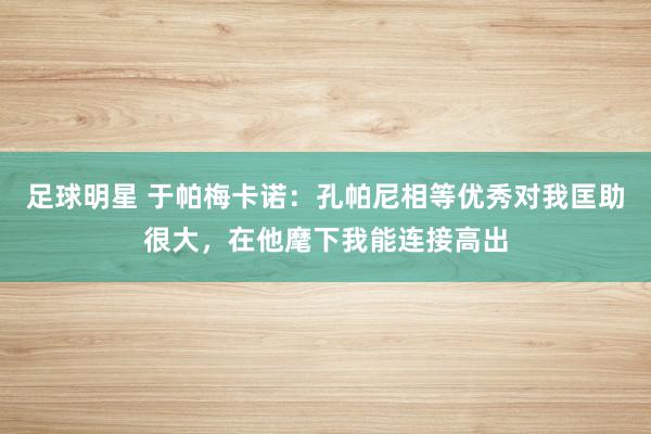 足球明星 于帕梅卡诺：孔帕尼相等优秀对我匡助很大，在他麾下我能连接高出