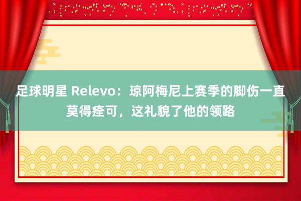 足球明星 Relevo：琼阿梅尼上赛季的脚伤一直莫得痊可，这礼貌了他的领路